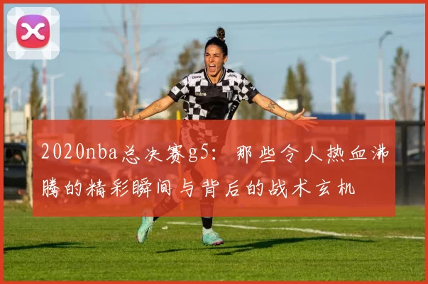 2020nba总决赛g5：那些令人热血沸腾的精彩瞬间与背后的战术玄机
