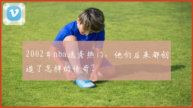 2002年nba选秀热门，他们后来都创造了怎样的传奇？