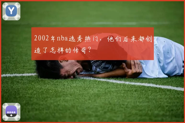 2002年nba选秀热门，他们后来都创造了怎样的传奇？